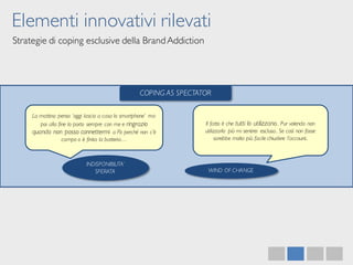 Elementi innovativi rilevati
Strategie di coping esclusive della BrandAddiction
COPING AS SPECTATOR
La mattina penso ‘oggi lascio a casa lo smartphone’ ma
poi alla fine lo porto sempre con me e ringrazio
quando non posso connettermi a Fb perché non c’è
campo o è finita la batteria…
INDISPONIBILITA’
SPERATA
Il fatto è che tutti lo utilizzano.. Pur volendo non
utilizzarlo più mi sentirei esclusa.. Se così non fosse
sarebbe molto più facile chiudere l’account..
WIND OF CHANGE
 