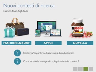 Nuovi contesti di ricerca
Fashion,food, high-tech
FASHION LUXURY APPLE NUTELLA
?
?
Conferma/Disconferma features della Brand Addiction
Come variano le strategie di coping al variare del contesto?
 