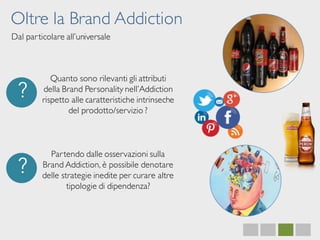 Oltre la Brand Addiction
Dal particolare all’universale
?
Quanto sono rilevanti gli attributi
della Brand Personality nell’Addiction
rispetto alle caratteristiche intrinseche
del prodotto/servizio ?
?
Partendo dalle osservazioni sulla
Brand Addiction, è possibile denotare
delle strategie inedite per curare altre
tipologie di dipendenza?
 