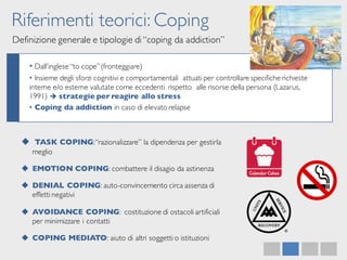 Riferimenti teorici: Coping
Definizione generale e tipologie di “coping da addiction”
• Dall’inglese“to cope”(fronteggiare)
• Insieme degli sforzi cognitivi e comportamentali attuati per controllare specifiche richieste
interne e/o esterne valutate come eccedenti rispetto alle risorse della persona (Lazarus,
1991) è strategie per reagire allo stress
• Coping da addiction in caso di elevato relapse
u TASK COPING:“razionalizzare” la dipendenza per gestirla
meglio
u EMOTION COPING: combattere il disagio da astinenza
u DENIAL COPING: auto-convincemento circa assenza di
effetti negativi
u AVOIDANCE COPING: costituzione di ostacoli artificiali
per minimizzare i contatti
u COPING MEDIATO: aiuto di altri soggetti o istituzioni
 