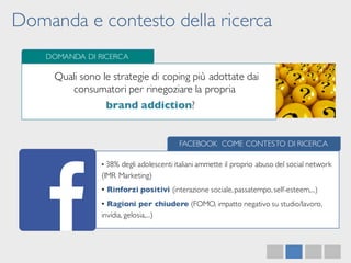 Domanda e contesto della ricerca
DOMANDA DI RICERCA
Quali sono le strategie di coping più adottate dai
consumatori per rinegoziare la propria
brand addiction?
FACEBOOK COME CONTESTO DI RICERCA
• 38% degli adolescenti italiani ammette il proprio abuso del social network
(IMR Marketing)
• Rinforzi positivi (interazione sociale,passatempo,self-esteem,...)
• Ragioni per chiudere (FOMO, impatto negativo su studio/lavoro,
invidia, gelosia,...)
 