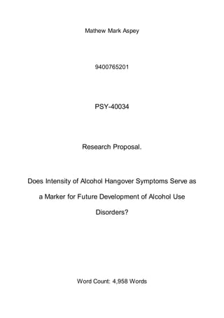 Mathew Mark Aspey
9400765201
PSY-40034
Research Proposal.
Does Intensity of Alcohol Hangover Symptoms Serve as
a Marker for Future Development of Alcohol Use
Disorders?
Word Count: 4,958 Words
 