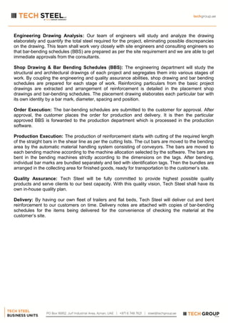 Engineering Drawing Analysis: Our team of engineers will study and analyze the drawing
elaborately and quantify the total steel required for the project, eliminating possible discrepancies
on the drawing. This team shall work very closely with site engineers and consulting engineers so
that bar-bending schedules (BBS) are prepared as per the site requirement and we are able to get
immediate approvals from the consultants.
Shop Drawing & Bar Bending Schedules (BBS): The engineering department will study the
structural and architectural drawings of each project and segregates them into various stages of
work. By coupling the engineering and quality assurance abilities, shop drawing and bar bending
schedules are prepared for each stage of work. Reinforcing particulars from the basic project
drawings are extracted and arrangement of reinforcement is detailed in the placement shop
drawings and bar-bending schedules. The placement drawing elaborates each particular bar with
its own identity by a bar mark, diameter, spacing and position.
Order Execution: The bar-bending schedules are submitted to the customer for approval. After
approval, the customer places the order for production and delivery. It is then the particular
approved BBS is forwarded to the production department which is processed in the production
software.
Production Execution: The production of reinforcement starts with cutting of the required length
of the straight bars in the shear line as per the cutting lists. The cut bars are moved to the bending
area by the automatic material handling system consisting of conveyors. The bars are moved to
each bending machine according to the machine allocation selected by the software. The bars are
bent in the bending machines strictly according to the dimensions on the tags. After bending,
individual bar marks are bundled separately and tied with identification tags. Then the bundles are
arranged in the collecting area for finished goods, ready for transportation to the customer’s site.
Quality Assurance: Tech Steel will be fully committed to provide highest possible quality
products and serve clients to our best capacity. With this quality vision, Tech Steel shall have its
own in-house quality plan.
Delivery: By having our own fleet of trailers and flat beds, Tech Steel will deliver cut and bent
reinforcement to our customers on time. Delivery notes are attached with copies of bar-bending
schedules for the items being delivered for the convenience of checking the material at the
customer’s site.
 