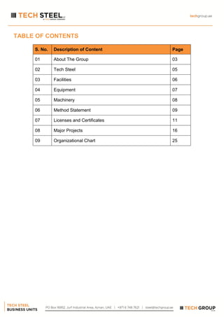 TABLE OF CONTENTS
S. No. Description of Content Page
01 About The Group 03
02 Tech Steel 05
03 Facilities 06
04 Equipment 07
05 Machinery 08
06 Method Statement 09
07 Licenses and Certificates 11
08 Major Projects 16
09 Organizational Chart 25
 