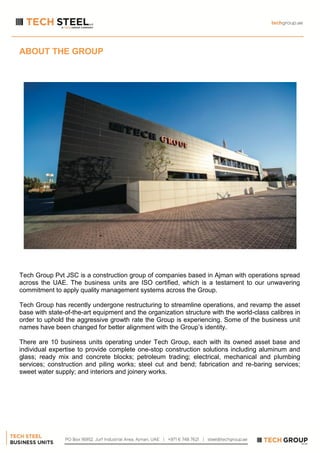 ABOUT THE GROUP
Tech Group Pvt JSC is a construction group of companies based in Ajman with operations spread
across the UAE. The business units are ISO certified, which is a testament to our unwavering
commitment to apply quality management systems across the Group.
Tech Group has recently undergone restructuring to streamline operations, and revamp the asset
base with state-of-the-art equipment and the organization structure with the world-class calibres in
order to uphold the aggressive growth rate the Group is experiencing. Some of the business unit
names have been changed for better alignment with the Group’s identity.
There are 10 business units operating under Tech Group, each with its owned asset base and
individual expertise to provide complete one-stop construction solutions including aluminum and
glass; ready mix and concrete blocks; petroleum trading; electrical, mechanical and plumbing
services; construction and piling works; steel cut and bend; fabrication and re-baring services;
sweet water supply; and interiors and joinery works.
 