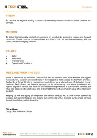 VISION
To become the region’s leading contractor by delivering successful and innovative projects and
services.
MISSION
To deliver highest quality, cost effective projects on schedule by supporting zealous and focused
personnel. We will continue our commitment and drive to build fair and true relationship with our
clients, based on integrity and trust.
VALUES
 Safety
 Innovation
 Transparency
 Operational Excellence
MESSAGE FROM THE CEO
Within a decade of its formation, Tech Group and its business units have become the biggest
manufacturers, suppliers and distributors in their respective fields across the Northern Emirates.
Backed by a forward-thinking management and driven by a talented pool of dedicated human
resource, Tech Group has become synonymous to transparency, operational excellence and
highest degree of service. We have not only exceeded expectations of our business partners, but
have also established ourselves as one of the most renowned construction group of companies in
the UAE.
Keeping up with the legacy of compliance and ethical conduct, we, at Tech Group, continue to
increase our regional footprint and expand our portfolio to further facilitate our business partners
through the shifting market dynamics.
Shiraz Hasan
Group Chief Executive Officer
 