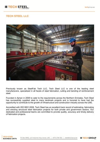 TECH STEEL LLC
Previously known as SteelFab Tech LLC, Tech Steel LLC is one of the leading steel
manufacturers, specialized in all facets of steel fabrication, cutting and bending of reinforcement
steel.
Founded in Ajman in 2008 to cater to the requirements across the Northern Emirates, Tech Steel
has successfully supplied steel to many landmark projects and is honored to have had the
opportunity to contribute to the growth of infrastructure and construction industry across the UAE.
Accredited with ISO 9001:2008, Tech Steel has an excellent track record of estimating, fabricating
and erecting structural steel fabrication projects for both private and government sectors. Our
dedicated and professional teams are committed to provide quality, accuracy and timely delivery
of fabrication projects.
 