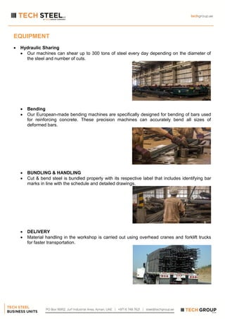 EQUIPMENT
 Hydraulic Sharing
 Our machines can shear up to 300 tons of steel every day depending on the diameter of
the steel and number of cuts.
 Bending
 Our European-made bending machines are specifically designed for bending of bars used
for reinforcing concrete. These precision machines can accurately bend all sizes of
deformed bars.
 BUNDLING & HANDLING
 Cut & bend steel is bundled properly with its respective label that includes identifying bar
marks in line with the schedule and detailed drawings.
 DELIVERY
 Material handling in the workshop is carried out using overhead cranes and forklift trucks
for faster transportation.
 