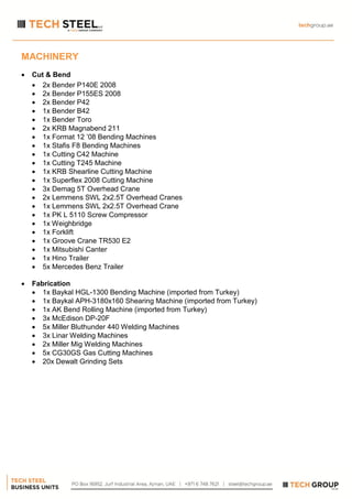 MACHINERY
 Cut & Bend
 2x Bender P140E 2008
 2x Bender P155ES 2008
 2x Bender P42
 1x Bender B42
 1x Bender Toro
 2x KRB Magnabend 211
 1x Format 12 ’08 Bending Machines
 1x Stafis F8 Bending Machines
 1x Cutting C42 Machine
 1x Cutting T245 Machine
 1x KRB Shearline Cutting Machine
 1x Superflex 2008 Cutting Machine
 3x Demag 5T Overhead Crane
 2x Lemmens SWL 2x2.5T Overhead Cranes
 1x Lemmens SWL 2x2.5T Overhead Crane
 1x PK L 5110 Screw Compressor
 1x Weighbridge
 1x Forklift
 1x Groove Crane TR530 E2
 1x Mitsubishi Canter
 1x Hino Trailer
 5x Mercedes Benz Trailer
 Fabrication
 1x Baykal HGL-1300 Bending Machine (imported from Turkey)
 1x Baykal APH-3180x160 Shearing Machine (imported from Turkey)
 1x AK Bend Rolling Machine (imported from Turkey)
 3x McEdison DP-20F
 5x Miller Bluthunder 440 Welding Machines
 3x Linar Welding Machines
 2x Miller Mig Welding Machines
 5x CG30GS Gas Cutting Machines
 20x Dewalt Grinding Sets
 