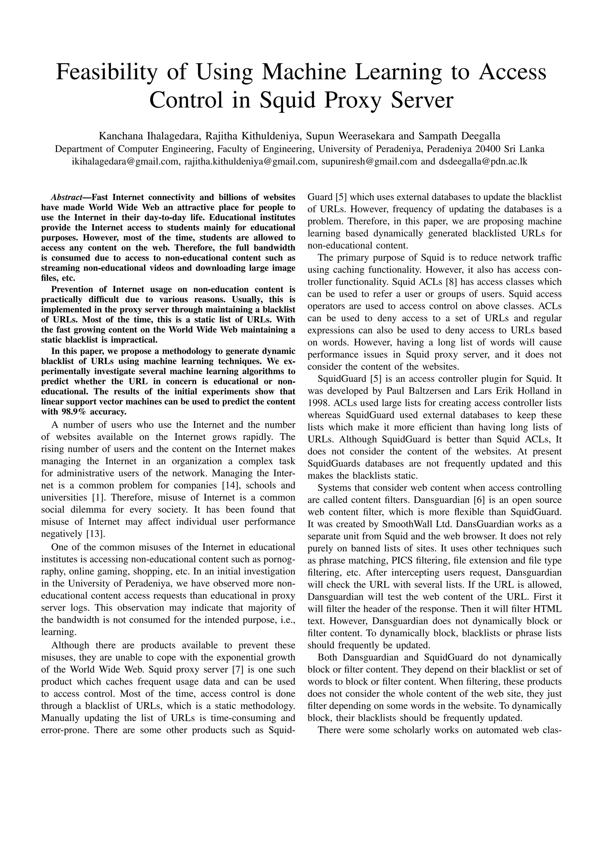 Feasibility of Using Machine Learning to Access
Control in Squid Proxy Server
Kanchana Ihalagedara, Rajitha Kithuldeniya, Supun Weerasekara and Sampath Deegalla
Department of Computer Engineering, Faculty of Engineering, University of Peradeniya, Peradeniya 20400 Sri Lanka
ikihalagedara@gmail.com, rajitha.kithuldeniya@gmail.com, supuniresh@gmail.com and dsdeegalla@pdn.ac.lk
Abstract—Fast Internet connectivity and billions of websites
have made World Wide Web an attractive place for people to
use the Internet in their day-to-day life. Educational institutes
provide the Internet access to students mainly for educational
purposes. However, most of the time, students are allowed to
access any content on the web. Therefore, the full bandwidth
is consumed due to access to non-educational content such as
streaming non-educational videos and downloading large image
ﬁles, etc.
Prevention of Internet usage on non-education content is
practically difﬁcult due to various reasons. Usually, this is
implemented in the proxy server through maintaining a blacklist
of URLs. Most of the time, this is a static list of URLs. With
the fast growing content on the World Wide Web maintaining a
static blacklist is impractical.
In this paper, we propose a methodology to generate dynamic
blacklist of URLs using machine learning techniques. We ex-
perimentally investigate several machine learning algorithms to
predict whether the URL in concern is educational or non-
educational. The results of the initial experiments show that
linear support vector machines can be used to predict the content
with 98.9% accuracy.
A number of users who use the Internet and the number
of websites available on the Internet grows rapidly. The
rising number of users and the content on the Internet makes
managing the Internet in an organization a complex task
for administrative users of the network. Managing the Inter-
net is a common problem for companies [14], schools and
universities [1]. Therefore, misuse of Internet is a common
social dilemma for every society. It has been found that
misuse of Internet may affect individual user performance
negatively [13].
One of the common misuses of the Internet in educational
institutes is accessing non-educational content such as pornog-
raphy, online gaming, shopping, etc. In an initial investigation
in the University of Peradeniya, we have observed more non-
educational content access requests than educational in proxy
server logs. This observation may indicate that majority of
the bandwidth is not consumed for the intended purpose, i.e.,
learning.
Although there are products available to prevent these
misuses, they are unable to cope with the exponential growth
of the World Wide Web. Squid proxy server [7] is one such
product which caches frequent usage data and can be used
to access control. Most of the time, access control is done
through a blacklist of URLs, which is a static methodology.
Manually updating the list of URLs is time-consuming and
error-prone. There are some other products such as Squid-
Guard [5] which uses external databases to update the blacklist
of URLs. However, frequency of updating the databases is a
problem. Therefore, in this paper, we are proposing machine
learning based dynamically generated blacklisted URLs for
non-educational content.
The primary purpose of Squid is to reduce network trafﬁc
using caching functionality. However, it also has access con-
troller functionality. Squid ACLs [8] has access classes which
can be used to refer a user or groups of users. Squid access
operators are used to access control on above classes. ACLs
can be used to deny access to a set of URLs and regular
expressions can also be used to deny access to URLs based
on words. However, having a long list of words will cause
performance issues in Squid proxy server, and it does not
consider the content of the websites.
SquidGuard [5] is an access controller plugin for Squid. It
was developed by Paul Baltzersen and Lars Erik Holland in
1998. ACLs used large lists for creating access controller lists
whereas SquidGuard used external databases to keep these
lists which make it more efﬁcient than having long lists of
URLs. Although SquidGuard is better than Squid ACLs, It
does not consider the content of the websites. At present
SquidGuards databases are not frequently updated and this
makes the blacklists static.
Systems that consider web content when access controlling
are called content ﬁlters. Dansguardian [6] is an open source
web content ﬁlter, which is more ﬂexible than SquidGuard.
It was created by SmoothWall Ltd. DansGuardian works as a
separate unit from Squid and the web browser. It does not rely
purely on banned lists of sites. It uses other techniques such
as phrase matching, PICS ﬁltering, ﬁle extension and ﬁle type
ﬁltering, etc. After intercepting users request, Dansguardian
will check the URL with several lists. If the URL is allowed,
Dansguardian will test the web content of the URL. First it
will ﬁlter the header of the response. Then it will ﬁlter HTML
text. However, Dansguardian does not dynamically block or
ﬁlter content. To dynamically block, blacklists or phrase lists
should frequently be updated.
Both Dansguardian and SquidGuard do not dynamically
block or ﬁlter content. They depend on their blacklist or set of
words to block or ﬁlter content. When ﬁltering, these products
does not consider the whole content of the web site, they just
ﬁlter depending on some words in the website. To dynamically
block, their blacklists should be frequently updated.
There were some scholarly works on automated web clas-
 
