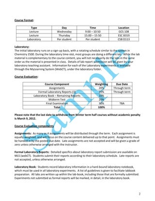 2
Course Format:
Type Day Time Location
Lecture Wednesday 9:00 – 10:50 GCS 108
Lecture Thursday 15:00 – 15:50 ESC B319
Laboratory Per student Per student CSB D113
Laboratory:
The initial laboratory runs on a sign-up basis, with a rotating schedule similar to the system in
Chemistry 2500. During the laboratory time-slot, most groups are doing a different lab. While the lab
material is complementary to the course content, you will not necessarily do the labs in the same
order as the material is presented in class. Details of lab report submission will be given by your
laboratory teaching assistant. Information for each of the Laboratory experiments is available
through the MyLearning System (WebCT), under the laboratory folder.
Course Evaluation:
Course Component Weighting Due Date
Assignments 20% Through term
Formal Laboratory Reports (3) 20% Through term
Laboratory Book – Remaining Reports 10%
Midterm Test 20%
Final Examination 30% TBA
Total 100%
Please note that the last date to withdraw from Winter term half courses without academic penalty
is March 9, 2012.
Course Evaluation components
Assignments: As many as 4 assignments will be distributed through the term. Each assignment is
equally weighted, and will focus on the course content delivered up to that point. Assignments must
be handed in by the posted due date. Late assignments are not accepted and will be given a grade of
zero unless otherwise arranged with the instructor.
Formal Laboratory Reports: Detailed specifics about laboratory report submission are available on
MLS (webCT). Students submit their reports according to their laboratory schedule. Late reports are
not accepted, unless otherwise arranged.
Laboratory Book: Students record laboratory information in a hard-bound laboratory notebook,
which must be used in all laboratory experiments. A list of guidelines is given to facilitate labbook
preparation. All labs are written up within the lab-book, including those that are formally submitted.
Experiments not submitted as formal reports will be marked, in detail, in the laboratory book.
 