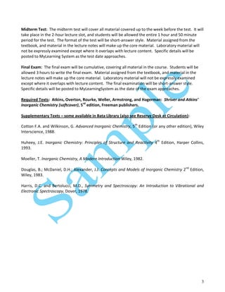3
Midterm Test: The midterm test will cover all material covered up to the week before the test. It will
take place in the 2-hour lecture slot, and students will be allowed the entire 1 hour and 50 minute
period for the test. The format of the test will be short-answer style. Material assigned from the
textbook, and material in the lecture notes will make up the core material. Laboratory material will
not be expressly examined except where it overlaps with lecture content. Specific details will be
posted to MyLearning System as the test date approaches.
Final Exam: The final exam will be cumulative, covering all material in the course. Students will be
allowed 3 hours to write the final exam. Material assigned from the textbook, and material in the
lecture notes will make up the core material. Laboratory material will not be expressly examined
except where it overlaps with lecture content. The final examination will be short-answer style.
Specific details will be posted to MyLearningSystem as the date of the exam approaches.
Required Texts: Atkins, Overton, Rourke, Weller, Armstrong, and Hagerman: Shriver and Atkins’
Inorganic Chemistry (softcover), 5rd
edition, Freeman publishers.
Supplementary Texts – some available in Bata Library (also see Reserve Desk at Circulation):
Cotton F.A. and Wilkinson, G. Advanced Inorganic Chemistry, 5th
Edition (or any other edition), Wiley
Interscience, 1988.
Huheey, J.E. Inorganic Chemistry: Principles of Structure and Reactivity 4th
Edition, Harper Collins,
1993.
Moeller, T. Inorganic Chemistry, A Modern Introduction Wiley, 1982.
Douglas, B.; McDaniel, D.H.; Alexander, J.J. Concepts and Models of Inorganic Chemistry 2nd
Edition,
Wiley, 1983.
Harris, D.C. and Bertolucci, M.D., Symmetry and Spectroscopy: An Introduction to Vibrational and
Electronic Spectroscopy, Dover, 1978.
 