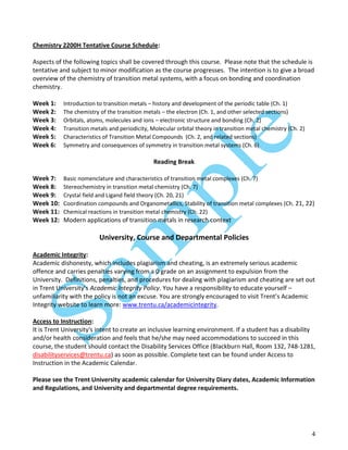 4
Chemistry 2200H Tentative Course Schedule:
Aspects of the following topics shall be covered through this course. Please note that the schedule is
tentative and subject to minor modification as the course progresses. The intention is to give a broad
overview of the chemistry of transition metal systems, with a focus on bonding and coordination
chemistry.
Week 1: Introduction to transition metals – history and development of the periodic table (Ch. 1)
Week 2: The chemistry of the transition metals – the electron (Ch. 1, and other selected sections)
Week 3: Orbitals, atoms, molecules and ions – electronic structure and bonding (Ch. 2)
Week 4: Transition metals and periodicity, Molecular orbital theory in transition metal chemistry (Ch. 2)
Week 5: Characteristics of Transition Metal Compounds (Ch. 2, and related sections)
Week 6: Symmetry and consequences of symmetry in transition metal systems (Ch. 6)
Reading Break
Week 7: Basic nomenclature and characteristics of transition metal complexes (Ch. 7)
Week 8: Stereochemistry in transition metal chemistry (Ch. 7)
Week 9: Crystal field and Ligand field theory (Ch. 20, 21)
Week 10: Coordination compounds and Organometallics, Stability of transition metal complexes (Ch. 21, 22)
Week 11: Chemical reactions in transition metal chemistry (Ch. 22)
Week 12: Modern applications of transition metals in research context
University, Course and Departmental Policies
Academic Integrity:
Academic dishonesty, which includes plagiarism and cheating, is an extremely serious academic
offence and carries penalties varying from a 0 grade on an assignment to expulsion from the
University. Definitions, penalties, and procedures for dealing with plagiarism and cheating are set out
in Trent University’s Academic Integrity Policy. You have a responsibility to educate yourself –
unfamiliarity with the policy is not an excuse. You are strongly encouraged to visit Trent’s Academic
Integrity website to learn more: www.trentu.ca/academicintegrity.
Access to Instruction:
It is Trent University's intent to create an inclusive learning environment. If a student has a disability
and/or health consideration and feels that he/she may need accommodations to succeed in this
course, the student should contact the Disability Services Office (Blackburn Hall, Room 132, 748-1281,
disabilityservices@trentu.ca) as soon as possible. Complete text can be found under Access to
Instruction in the Academic Calendar.
Please see the Trent University academic calendar for University Diary dates, Academic Information
and Regulations, and University and departmental degree requirements.
 