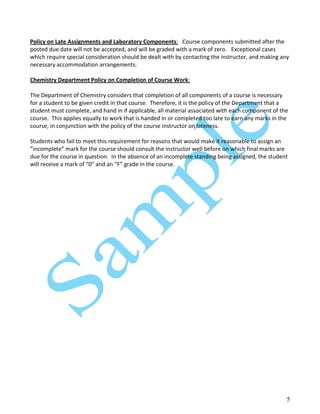 5
Policy on Late Assignments and Laboratory Components: Course components submitted after the
posted due date will not be accepted, and will be graded with a mark of zero. Exceptional cases
which require special consideration should be dealt with by contacting the instructor, and making any
necessary accommodation arrangements.
Chemistry Department Policy on Completion of Course Work:
The Department of Chemistry considers that completion of all components of a course is necessary
for a student to be given credit in that course. Therefore, it is the policy of the Department that a
student must complete, and hand in if applicable, all material associated with each component of the
course. This applies equally to work that is handed in or completed too late to earn any marks in the
course, in conjunction with the policy of the course instructor on lateness.
Students who fail to meet this requirement for reasons that would make it reasonable to assign an
”incomplete” mark for the course should consult the instructor well before on which final marks are
due for the course in question. In the absence of an incomplete standing being assigned, the student
will receive a mark of “0” and an “F” grade in the course.
 