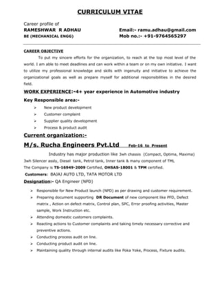 CURRICULUM VITAE
Career profile of
RAMESHWAR R ADHAU Email:- ramu.adhau@gmail.com
BE (MECHANICAL ENGG) Mob no.:- +91-9764565297
CAREER OBJECTIVE
To put my sincere efforts for the organization, to reach at the top most level of the
world. I am able to meet deadlines and can work within a team or on my own initiative. I want
to utilize my professional knowledge and skills with ingenuity and initiative to achieve the
organizational goals as well as prepare myself for additional responsibilities in the desired
field.
WORK EXPERIENCE:-4+ year experience in Automotive industry
Key Responsible area:-
 New product development
 Customer complaint
 Supplier quality development
 Process & product audit
Current organization:-
M/s. Rucha Engineers Pvt.Ltd Feb-16 to Present
Industry has major production like 3wh chassis (Compact, Optima, Maxima)
3wh Silencer assly, Diesel tank, Petrol tank, Inner tank & many component of TML
The Company is TS-16949-2009 Certified, OHSAS-18001 & TPM certified.
Customers: BAJAJ AUTO LTD, TATA MOTOR LTD
Designation:- QA Engineer (NPD)
 Responsible for New Product launch (NPD) as per drawing and customer requirement.
 Preparing document supporting DR Document of new component like PFD, Defect
matrix , Action on defect matrix, Control plan, SPC, Error proofing activities, Master
sample, Work Instruction etc.
 Attending domestic customers complaints.
 Reacting actions to Customer complaints and taking timely necessary corrective and
preventive actions.
 Conducting process audit on line.
 Conducting product audit on line.
 Maintaining quality through internal audits like Poka Yoke, Process, Fixture audits.
 