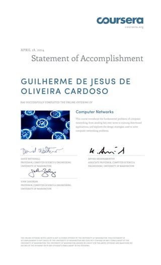 coursera.org
Statement of Accomplishment
APRIL 18, 2014
GUILHERME DE JESUS DE
OLIVEIRA CARDOSO
HAS SUCCESSFULLY COMPLETED THE ONLINE OFFERING OF
Computer Networks
This course introduces the fundamental problems of computer
networking, from sending bits over wires to running distributed
applications, and explores the design strategies used to solve
computer networking problems.
DAVID WETHERALL
PROFESSOR, COMPUTER SCIENCE & ENGINEERING,
UNIVERSITY OF WASHINGTON
ARVIND KRISHNAMURTHY
ASSOCIATE PROFESSOR, COMPUTER SCIENCE &
ENGINEERING, UNIVERSITY OF WASHINGTON
JOHN ZAHORJAN
PROFESSOR, COMPUTER SCIENCE & ENGINEERING,
UNIVERSITY OF WASHINGTON
THE ONLINE OFFERING NOTED ABOVE IS NOT A COURSE OFFERED BY THE UNIVERSITY OF WASHINGTON. THIS STATEMENT OF
ACCOMPLISHMENT IS NOT ISSUED BY THE UNIVERSITY OF WASHINGTON AND DOES NOT CONFIRM OR IMPLY ENROLLMENT AT THE
UNIVERSITY OF WASHINGTON. THE UNIVERSITY OF WASHINGTON AWARDS NO CREDIT FOR THE ABOVE OFFERING AND MAINTAINS NO
RECORD OF THE OFFERING OR OF ANY STUDENT’S ENROLLMENT IN THE OFFERING.
 