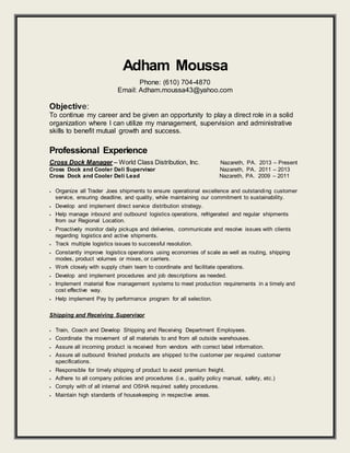 Adham Moussa
Phone: (610) 704-4870
Email: Adham.moussa43@yahoo.com
Objective:
To continue my career and be given an opportunity to play a direct role in a solid
organization where I can utilize my management, supervision and administrative
skills to benefit mutual growth and success.
Professional Experience
Cross Dock Manager – World Class Distribution, Inc. Nazareth, PA. 2013 – Present
Cross Dock and Cooler Deli Supervisor Nazareth, PA. 2011 – 2013
Cross Dock and Cooler Deli Lead Nazareth, PA. 2009 – 2011
 Organize all Trader Joes shipments to ensure operational excellence and outstanding customer
service, ensuring deadline, and quality, while maintaining our commitment to sustainability.
 Develop and implement direct service distribution strategy.
 Help manage inbound and outbound logistics operations, refrigerated and regular shipments
from our Regional Location.
 Proactively monitor daily pickups and deliveries, communicate and resolve issues with clients
regarding logistics and active shipments.
 Track multiple logistics issues to successful resolution.
 Constantly improve logistics operations using economies of scale as well as routing, shipping
modes, product volumes or mixes, or carriers.
 Work closely with supply chain team to coordinate and facilitate operations.
 Develop and implement procedures and job descriptions as needed.
 Implement material flow management systems to meet production requirements in a timely and
cost effective way.
 Help implement Pay by performance program for all selection.
Shipping and Receiving Supervisor
 Train, Coach and Develop Shipping and Receiving Department Employees.
 Coordinate the movement of all materials to and from all outside warehouses.
 Assure all incoming product is received from vendors with correct label information.
 Assure all outbound finished products are shipped to the customer per required customer
specifications.
 Responsible for timely shipping of product to avoid premium freight.
 Adhere to all company policies and procedures (i.e., quality policy manual, safety, etc.)
 Comply with of all internal and OSHA required safety procedures.
 Maintain high standards of housekeeping in respective areas.
 