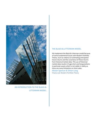 AN INTRODUCTION TO THE BLACK &
LITTERMAN MODEL
THE BLACK & LITTERMAN MODEL
We implement the Black & Litterman model because
of some fundamental issues with Modern Portfolio
Theory. Such as reliance on estimating anticipated
future returns and the covariance of these returns
from historical market data. This use of historical
market data results in huge short and long positions
in particular assets which is not viable in reality as
there are many limitations on short sales.
Alistair Spencer & Simon Long
Finance 361 Modern Portfolio Theory
 