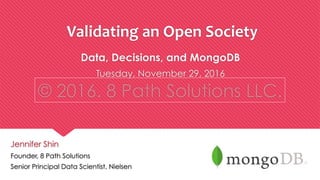 © 2016. 8 Path Solutions LLC.© 2016. 8 Path Solutions LLC.
Data, Decisions, and MongoDB
Tuesday, November 29, 2016
© 2015 8 Path Solutions LLC. All Rights Reserved.
	
  Validating	
  an	
  Open	
  Society	
  	
  
Jennifer Shin
Founder, 8 Path Solutions
Senior Principal Data Scientist, Nielsen
 