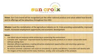 Mission: Lead the revitalization of the agriculture industry on St. Croix providing sustainability, improved
health, increased employment opportunity and economic development.
Vision: Sun Croix brand will be recognized just like other national produce and value-added food brands
and its offerings will be ubiquitous throughout the USVI.
Values:
• Use island natural resources while enhancing or preserving the environment
• Compete with “expensive” imported brands by delivering quality products at or above comparable levels
without costing more
• Maintain efficient operations, creating attractive employment opportunities and returning a generous
portion of profits to the community
• Be service-oriented: customers will count on consistency in quality and delivery. Consumers will identify with
the imagery of the brand and the taste, freshness, variety, color and quality of the products
 