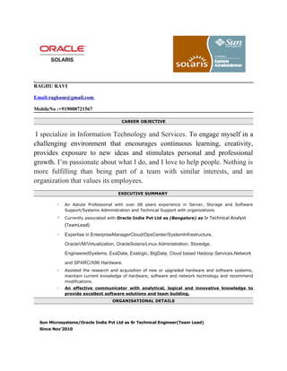 RAGHU RAVI
Email:ragkum@gmail.com
MobileNo :+919008721567
CAREER OBJECTIVE
I specialize in Information Technology and Services. To engage myself in a
challenging environment that encourages continuous learning, creativity,
provides exposure to new ideas and stimulates personal and professional
growth. I’m passionate about what I do, and I love to help people. Nothing is
more fulfilling than being part of a team with similar interests, and an
organization that values its employees.
EXECUTIVE SUMMARY
◦ An Astute Professional with over 08 years experience in Server, Storage and Software
Support/Systems Administration and Technical Support with organizations.
◦ Currently associated with Oracle India Pvt Ltd as (Bangalore) as Sr Technical Analyst
(TeamLead)
◦ Expertise in EnterpriseManagerCloud/OpsCenter/SystemInfrastructure,
OracleVM/Virtualization, OracleSolaris/Linux Administration, Storedge,
EngineeredSystems, ExaData, Exalogic, BigData, Cloud based Hadoop Services,Network
and SPARC/X86 Hardware.
◦ Assisted the research and acquisition of new or upgraded hardware and software systems;
maintain current knowledge of hardware, software and network technology and recommend
modifications.
◦ An effective communicator with analytical, logical and innovative knowledge to
provide excellent software solutions and team building.
ORGANISATIONAL DETAILS
Sun Microsystems/Oracle India Pvt Ltd as Sr Technical Engineer(Team Lead)
Since Nov’2010
 