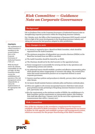 Risk Committee — Guidance
Note on Corporate Governance
GN 10 (Guidance Note on the Corporate Governance of Authorised Insurers) aims at
strengthening corporate governance within the Hong Kong insurance industry.
On 7 October 2016, the Office of the Commissioner of Insurance (OCI) issued a revised
GN10 in light of the recent developments in the Hong Kong insurance industry and
taking into account the best practices adopted in other jurisdictions.
1) An insurer is required to have a Board level Risk Committee, which should be
separated from the Audit Committee.
2) The minimum proportion of independent non-executive directors (INEDs) on the
Board has increased from one-fifth to one-third.
3) The Audit Committee should be chaired by an INED.
4) The Chairman should not be the chief executive or the appointed actuary.
5) Senior management is accountable for carrying out day-to-day operations and
implementing systems and controls.
6) An authorised insurer should establish a prudent and effective remuneration policy
which should not induce inappropriate or excessive risk taking. The revised GN10
states that sound remuneration practices are an important element to sound
corporate governance.
7) Insurers must have policies and procedures to identify, prevent, detect and mitigate
cyber threats.
8) An insurer should maintain business continuity policy and business continuity plans.
9) GN10 now applies to all overseas incorporated insurers which have total annual
gross premium income pertaining to Hong Kong insurance business in excess of
50%, (previously 75%).
10)For the requirements on the minimum number of INEDs, the establishment of a
Risk Committee and the requirements on remuneration matters, this Guidance
Note shall take effect from 1 January 2018. For the rest of the requirements, the
commencement date will be 1 January 2017.
One of the key changes is the mandatory requirement for insurers to
establish a Board level Risk Committee. It will be important for an insurer
to define its risk appetite and establish a proper risk management system,
which are necessary for the proper functioning of the Risk Committee.
Background
Key changes to note
Risk Committee
Highlights
The establishment 0f
a Risk Committee is
mandatory in the
revised Guidance
Note on the
Corporate
Governance of
Authorised Insurers
(“GN 10”).
While the Board
retains the ultimate
responsibility for risk
oversight, the Risk
Committee should
oversee the
establishment and
operation of the risk
management system
independently, as
well as the
implementation of
the appropriate risk
appetite.
 