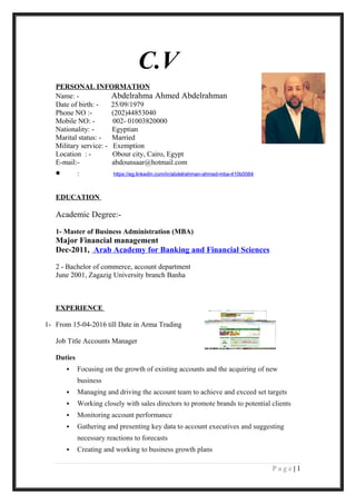 C.V
PERSONAL INFORMATION
Name: - Abdelrahma Ahmed Abdelrahman
Date of birth: - 25/09/1979
Phone NO :- (202)44853040
Mobile NO: - 002- 01003820000
Nationality: - Egyptian
Marital status: - Married
Military service: - Exemption
Location : - Obour city, Cairo, Egypt
E-mail:- abdounsaar@hotmail.com
• : https://eg.linkedin.com/in/abdelrahman-ahmed-mba-410b0084
EDUCATION
Academic Degree:-
1- Master of Business Administration (MBA)
Major Financial management
Dec-2011, Arab Academy for Banking and Financial Sciences
2 - Bachelor of commerce, account department
June 2001, Zagazig University branch Banha
EXPERIENCE
1- From 15-04-2016 till Date in Arma Trading
Job Title Accounts Manager
Duties
 Focusing on the growth of existing accounts and the acquiring of new
business
 Managing and driving the account team to achieve and exceed set targets
 Working closely with sales directors to promote brands to potential clients
 Monitoring account performance
 Gathering and presenting key data to account executives and suggesting
necessary reactions to forecasts
 Creating and working to business growth plans
1|P a g e
 