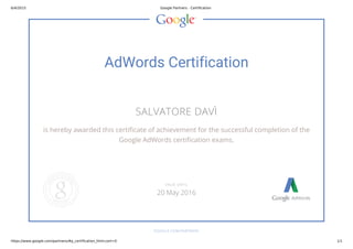 6/4/2015 Google Partners - Certification
https://www.google.com/partners/#p_certification_html;cert=0 1/1
AdWords Certification
SALVATORE DAVÌ
is hereby awarded this certificate of achievement for the successful completion of the
Google AdWords certification exams.
GOOGLE.COM/PARTNERS
VALID UNTIL
20 May 2016
 
