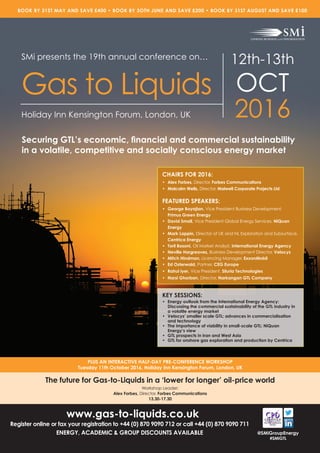 www.gas-to-liquids.co.uk
Register online or fax your registration to +44 (0) 870 9090 712 or call +44 (0) 870 9090 711
ENERGY, ACADEMIC & GROUP DISCOUNTS AVAILABLE
PLUS AN INTERACTIVE HALF-DAY PRE-CONFERENCE WORKSHOP
Tuesday 11th October 2016, Holiday Inn Kensington Forum, London, UK
BOOK BY 31ST MAY AND SAVE £400 • BOOK BY 3OTH JUNE AND SAVE £200 • BOOK BY 31ST AUGUST AND SAVE £100
@SMiGroupEnergy
#SMiGTL
SMi presents the 19th annual conference on…
Gas to Liquids
Holiday Inn Kensington Forum, London, UK
12th-13th
OCT
2016
Securing GTL’s economic, ﬁnancial and commercial sustainability
in a volatile, competitive and socially conscious energy market
KEY SESSIONS:
• Energy outlook from the International Energy Agency:
Discussing the commercial sustainability of the GTL industry in
a volatile energy market
• Velocys’ smaller scale GTL; advances in commercialisation
and technology
• The importance of viability in small-scale GTL: NiQuan
Energy’s view
• GTL prospects in Iran and West Asia
• GTL for onshore gas exploration and production by Centrica
CHAIRS FOR 2016:
• Alex Forbes, Director, Forbes Communications
• Malcolm Wells, Director, Malwell Corporate Projects Ltd
FEATURED SPEAKERS:
• George Boyajian, Vice President Business Development,
Primus Green Energy
• David Small, Vice President Global Energy Services, NiQuan
Energy
• Mark Lappin, Director of UK and NL Exploration and Subsurface,
Centrica Energy
• Toril Bosoni, Oil Market Analyst, International Energy Agency
• Neville Hargreaves, Business Development Director, Velocys
• Mitch Hindman, Licencing Manager, ExxonMobil
• Ed Osterwald, Partner, CEG Europe
• Rahul Iyer, Vice President, Siluria Technologies
• Narsi Ghorban, Director, Narkangan GTL Company
The future for Gas-to-Liquids in a ‘lower for longer’ oil-price world
Workshop Leader:
Alex Forbes, Director, Forbes Communications
13.30-17.30
 