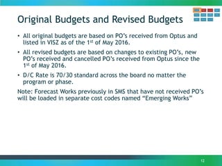 Original Budgets and Revised Budgets
• All original budgets are based on PO’s received from Optus and
listed in VISZ as of the 1st of May 2016.
• All revised budgets are based on changes to existing PO’s, new
PO’s received and cancelled PO’s received from Optus since the
1st of May 2016.
• D/C Rate is 70/30 standard across the board no matter the
program or phase.
Note: Forecast Works previously in SMS that have not received PO’s
will be loaded in separate cost codes named “Emerging Works”
12
 