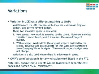 Variations
• Variation in JDE has a different meaning to OWP:
Variations are the JDE mechanism to increase / decrease Original
Budget, and derive Revised Budget.
These two scenarios apply to new work:
1. New scope: New work is awarded by the client. Revenue and cost
variations are entered, which increases the overall project
budget.
2. Within scope: Work within the original scope is ordered by the
client. Revenue and cost budgets for that work are transferred
from Emerging Works budgets. The overall project budget does
not change.
Variations are also used where there is a decrease in scope.
• OWP’s term Variation is for any variation work listed in the RTC
Note: RTC Submitted to Clients will be loaded into separate cost
codes and named “SPA – Variations”.
13
 