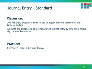 Journal Entry – Standard
21
Discussion:
Journal Entry program is used to add or adjust account balances in the
General Ledger.
Amounts are designated as a credit during journal entry by entering a minus
sign before the amount.
Practice:
Exercise 2 – Enter a General Journal
 