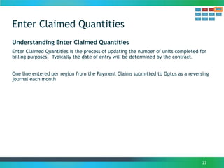 Enter Claimed Quantities
23
Understanding Enter Claimed Quantities
Enter Claimed Quantities is the process of updating the number of units completed for
billing purposes. Typically the date of entry will be determined by the contract.
One line entered per region from the Payment Claims submitted to Optus as a reversing
journal each month
 