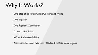 Why It Works?
One Stop Shop for all Airline Content and Pricing
One Supplier
One Payment Conciliation
Cross Market Fares
Wider Airline Availability
Alternative for none Existence of IATA & GDS in many regions
 
