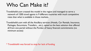 Who Can Make it?
Travelsheikh.com created the model in the region and managed to serve a
network of 1200 travel agents in 9 different countries with much competitive
rates than what is available in those markets.
Travelsheikh.com with all the Ancillary services (Hotels, Car Rentals, Insurance,
Packages, Excursions, Transfers…etc.), opted as the best solution that offered
all from one portal without the Purdon of heavy financial commitments (no
minimum access)
* Travelsheikh was forced to stop for lack of funding
 