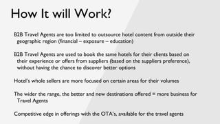 How It will Work?
B2B Travel Agents are too limited to outsource hotel content from outside their
geographic region (financial – exposure – education)
B2B Travel Agents are used to book the same hotels for their clients based on
their experience or offers from suppliers (based on the suppliers preference),
without having the chance to discover better options
Hotel’s whole sellers are more focused on certain areas for their volumes
The wider the range, the better and new destinations offered = more business for
Travel Agents
Competitive edge in offerings with the OTA’s, available for the travel agents
 