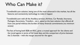 Who Can Make it?
Travelsheikh.com solution, being one of the most advanced in the market, has all the
features and connectivity technology to make it happen
Travelsheikh.com with all the Ancillary services (Airlines, Car Rentals, Insurance,
Packages, Excursions, Transfers…etc.), opted as the best solution that offered all
from one portal without the burden of heavy financial commitments (no minimum
access)
The fact of having both B2B and B2C, gives a trusted approach for the clients and
the travel agents in terms of full hotel data and the comparison of price between
the 2 channels – with the margin secured for the agent.
 