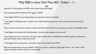 Why B2B is more Vital Than B2C Today? – 1 -
B2B
Majority of Travel Agents are SME’s with limited Financial strength
Ratio between IATA and None-IATA agents is 20-80
Travel Agents IATA access is becoming more expensive and hard to obtain
Travel Agents will always have a market in the under-developed countries due to many cultural and financial
reasons
Many Countries around the world are still not served by IATA based on economical, security and instability status
Travel Agents are usually with little education, therefore less exposure to the world
Travel Agents are more involved in the day to day business than in development of their business and prefer to
keep the comfort zone of what they know.
Travel Agents have more power and trust in their local markets than OTA’s
Many Services/products are not available Online e.g. charter operation, Pilgrimage, Events…etc., where travel
agents can always win back clients in cross selling!
 