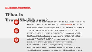 A)- Investor Presentation
What is
TravelSheikh.com?From the centre of the globe to the
heart of the world, TravelSheikh is the
first Arabic online travel engine in the middle east.
An online one-stop-shop catering for all travel
services targeting the MENA region,
whilst providing international
content using multiple selling channels
providing over 1100 travel agent and around
4000 individual customer across 13 countries in the
Initiated and established by (5)
employees and later-on composed of (30)+
highly qualified and competent team of travel and
IT professionals.
 