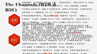 More than 65% of travel agents do
not have the ability to book and
purchase different related travel
deals directly through the
providers, TravelSheikh web site will
give this ability to travel agents
allowing them to gain access to
all the content and inventory of
the travel services & make
instant reservations. TravelSheikh
works on prepayment by depositing
money into the agencies accounts.
The Channels (B2B &
B2C)
Business-to-Business (B2C)
The credit card online transaction
is not popular within the region
for many issues, nevertheless
provides the ability for consumers
to purchase directly through the
website. However, its main cash
flow comes from the B2B
approach. Once the B2C approach
B2BB2B
B2CB2C
 