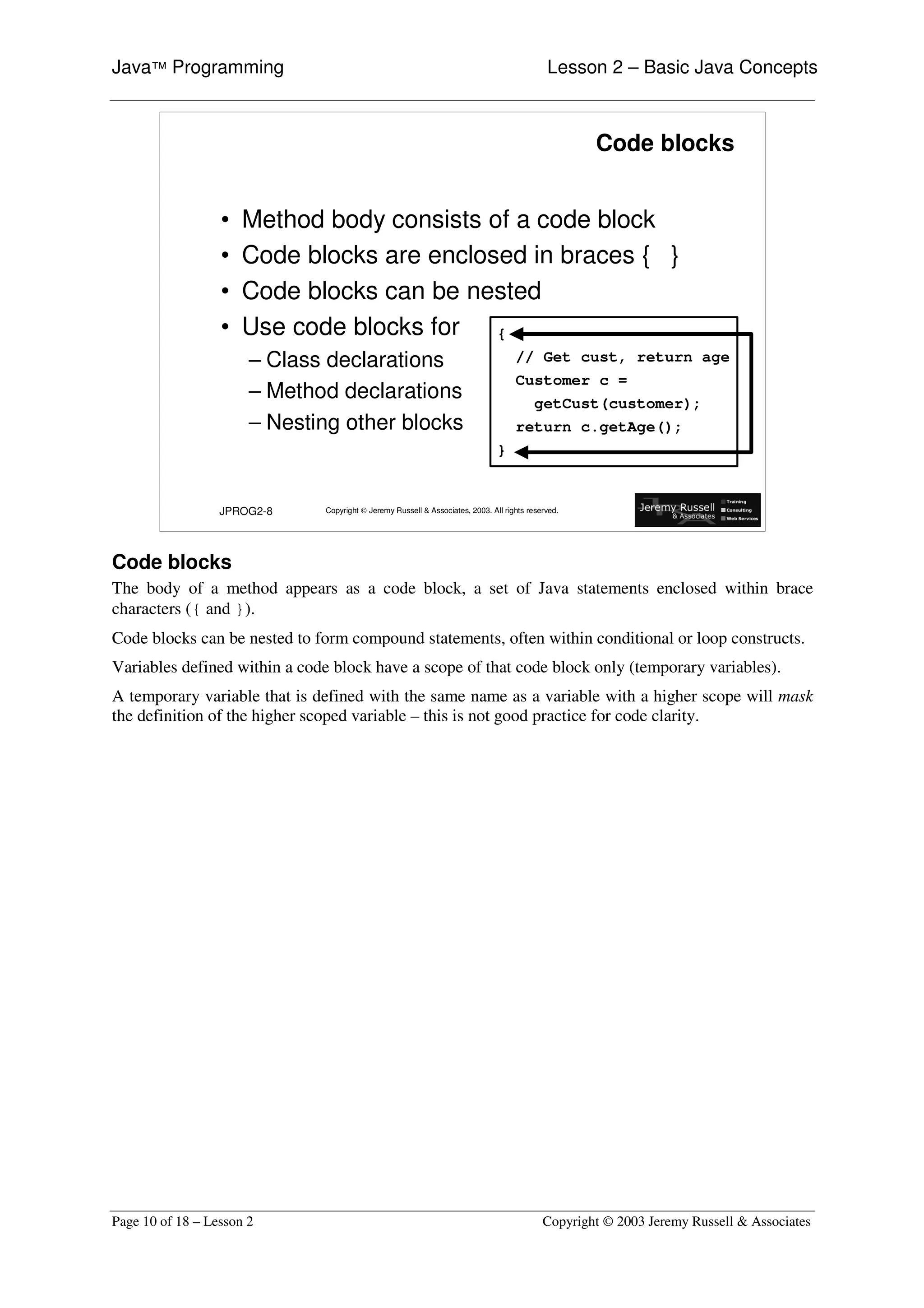 Java™ Programming                                                                            Lesson 2 – Basic Java Concepts



                                                                                                    Code blocks


                  •   Method body consists of a code block
                  •   Code blocks are enclosed in braces { }
                  •   Code blocks can be nested
                  •   Use code blocks for {
                       – Class declarations                                         // Get cust, return age
                                                                                    Customer c =
                       – Method declarations                                              getCust(customer);
                       – Nesting other blocks                                       return c.getAge();
                                                                               }


                  JPROG2-8    Copyright © Jeremy Russell & Associates, 2003. All rights reserved.




Code blocks
The body of a method appears as a code block, a set of Java statements enclosed within brace
characters ({ and }).
Code blocks can be nested to form compound statements, often within conditional or loop constructs.
Variables defined within a code block have a scope of that code block only (temporary variables).
A temporary variable that is defined with the same name as a variable with a higher scope will mask
the definition of the higher scoped variable – this is not good practice for code clarity.




Page 10 of 18 – Lesson 2                                                                    Copyright © 2003 Jeremy Russell & Associates
 