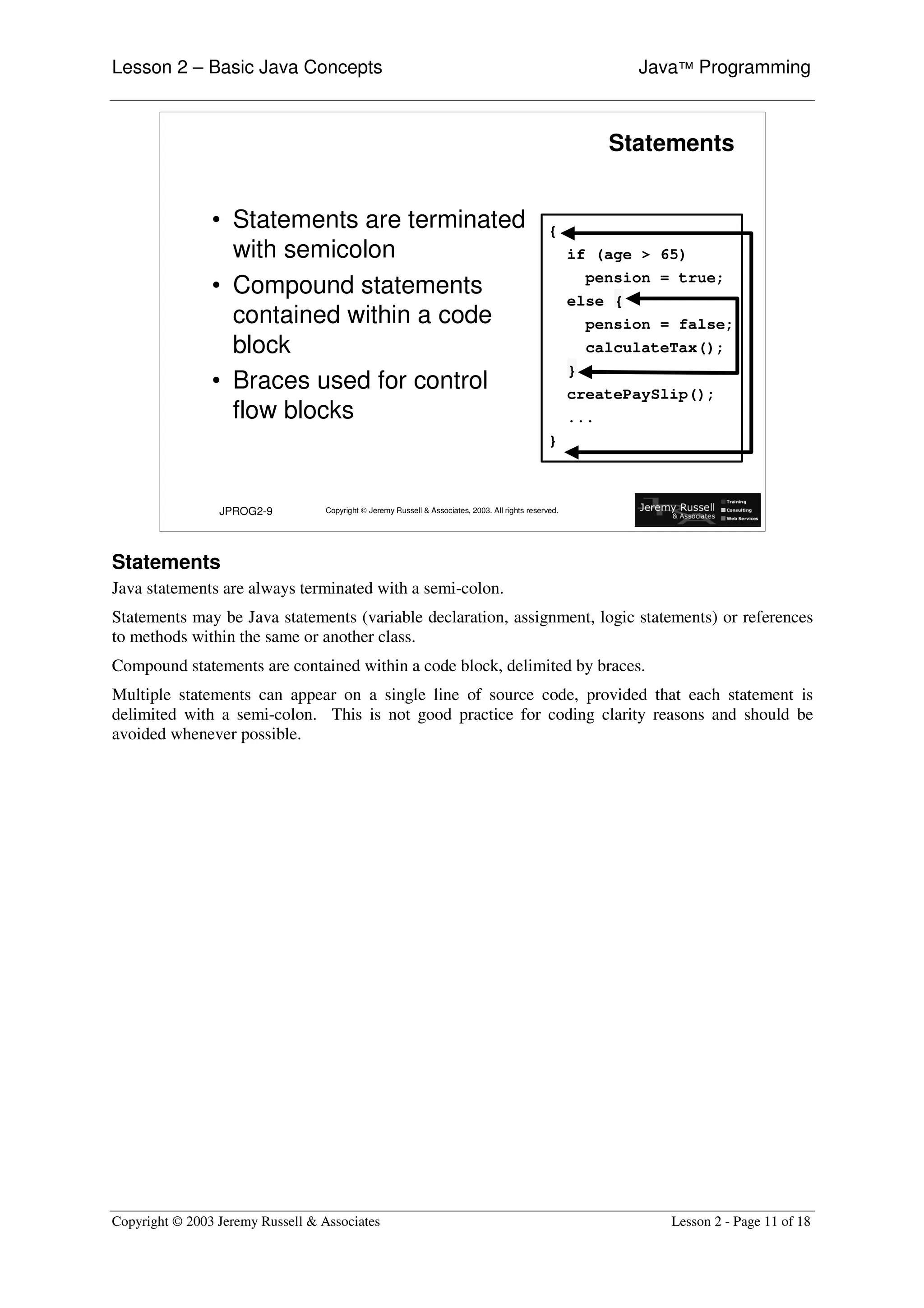 Lesson 2 – Basic Java Concepts                                                                                    Java™ Programming



                                                                                                               Statements


                • Statements are terminated                                                        {
                  with semicolon                                                                         if (age > 65)
                                                                                                             pension = true;
                • Compound statements                                                                    else {
                  contained within a code                                                                  pension = false;
                  block                                                                                      calculateTax();
                                                                                                         }
                • Braces used for control                                                                createPaySlip();
                  flow blocks                                                                            ...
                                                                                                   }



                 JPROG2-9          Copyright © Jeremy Russell & Associates, 2003. All rights reserved.




Statements
Java statements are always terminated with a semi-colon.
Statements may be Java statements (variable declaration, assignment, logic statements) or references
to methods within the same or another class.
Compound statements are contained within a code block, delimited by braces.
Multiple statements can appear on a single line of source code, provided that each statement is
delimited with a semi-colon. This is not good practice for coding clarity reasons and should be
avoided whenever possible.




Copyright © 2003 Jeremy Russell & Associates                                                                          Lesson 2 - Page 11 of 18
 
