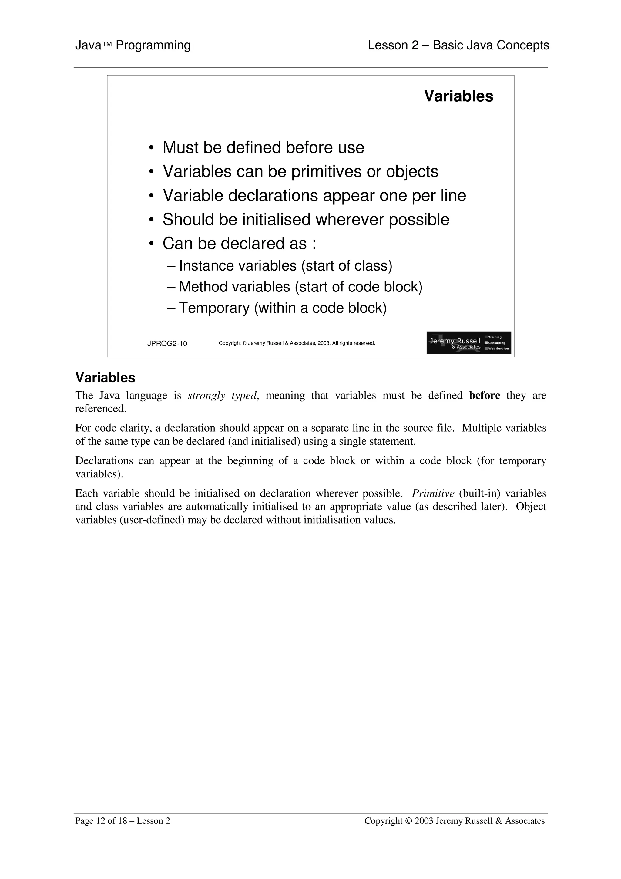 Java™ Programming                                                                             Lesson 2 – Basic Java Concepts



                                                                                                           Variables


                  •   Must be defined before use
                  •   Variables can be primitives or objects
                  •   Variable declarations appear one per line
                  •   Should be initialised wherever possible
                  •   Can be declared as :
                       – Instance variables (start of class)
                       – Method variables (start of code block)
                       – Temporary (within a code block)

                  JPROG2-10    Copyright © Jeremy Russell & Associates, 2003. All rights reserved.




Variables
The Java language is strongly typed, meaning that variables must be defined before they are
referenced.
For code clarity, a declaration should appear on a separate line in the source file. Multiple variables
of the same type can be declared (and initialised) using a single statement.
Declarations can appear at the beginning of a code block or within a code block (for temporary
variables).
Each variable should be initialised on declaration wherever possible. Primitive (built-in) variables
and class variables are automatically initialised to an appropriate value (as described later). Object
variables (user-defined) may be declared without initialisation values.




Page 12 of 18 – Lesson 2                                                                     Copyright © 2003 Jeremy Russell & Associates
 