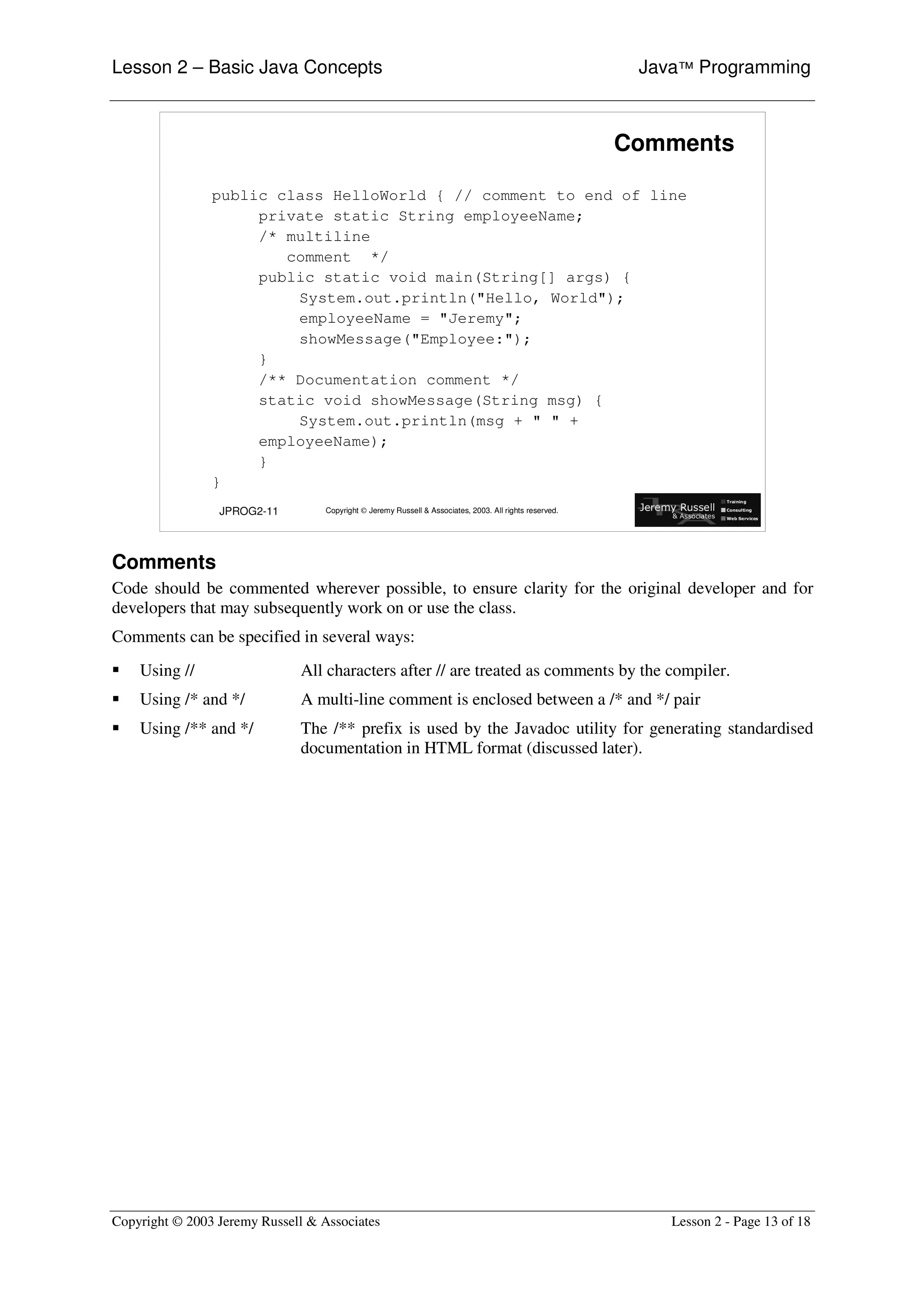 Lesson 2 – Basic Java Concepts                                                                            Java™ Programming



                                                                                                         Comments

                public class HelloWorld { // comment to end of line
                     private static String employeeName;
                     /* multiline
                        comment */
                     public static void main(String[] args) {
                         System.out.println("Hello, World");
                         employeeName = "Jeremy";
                         showMessage("Employee:");
                     }
                     /** Documentation comment */
                     static void showMessage(String msg) {
                         System.out.println(msg + " " +
                     employeeName);
                     }
                }
                 JPROG2-11         Copyright © Jeremy Russell & Associates, 2003. All rights reserved.




Comments
Code should be commented wherever possible, to ensure clarity for the original developer and for
developers that may subsequently work on or use the class.
Comments can be specified in several ways:
ƒ   Using //                  All characters after // are treated as comments by the compiler.
ƒ   Using /* and */           A multi-line comment is enclosed between a /* and */ pair
ƒ   Using /** and */          The /** prefix is used by the Javadoc utility for generating standardised
                              documentation in HTML format (discussed later).




Copyright © 2003 Jeremy Russell & Associates                                                                 Lesson 2 - Page 13 of 18
 