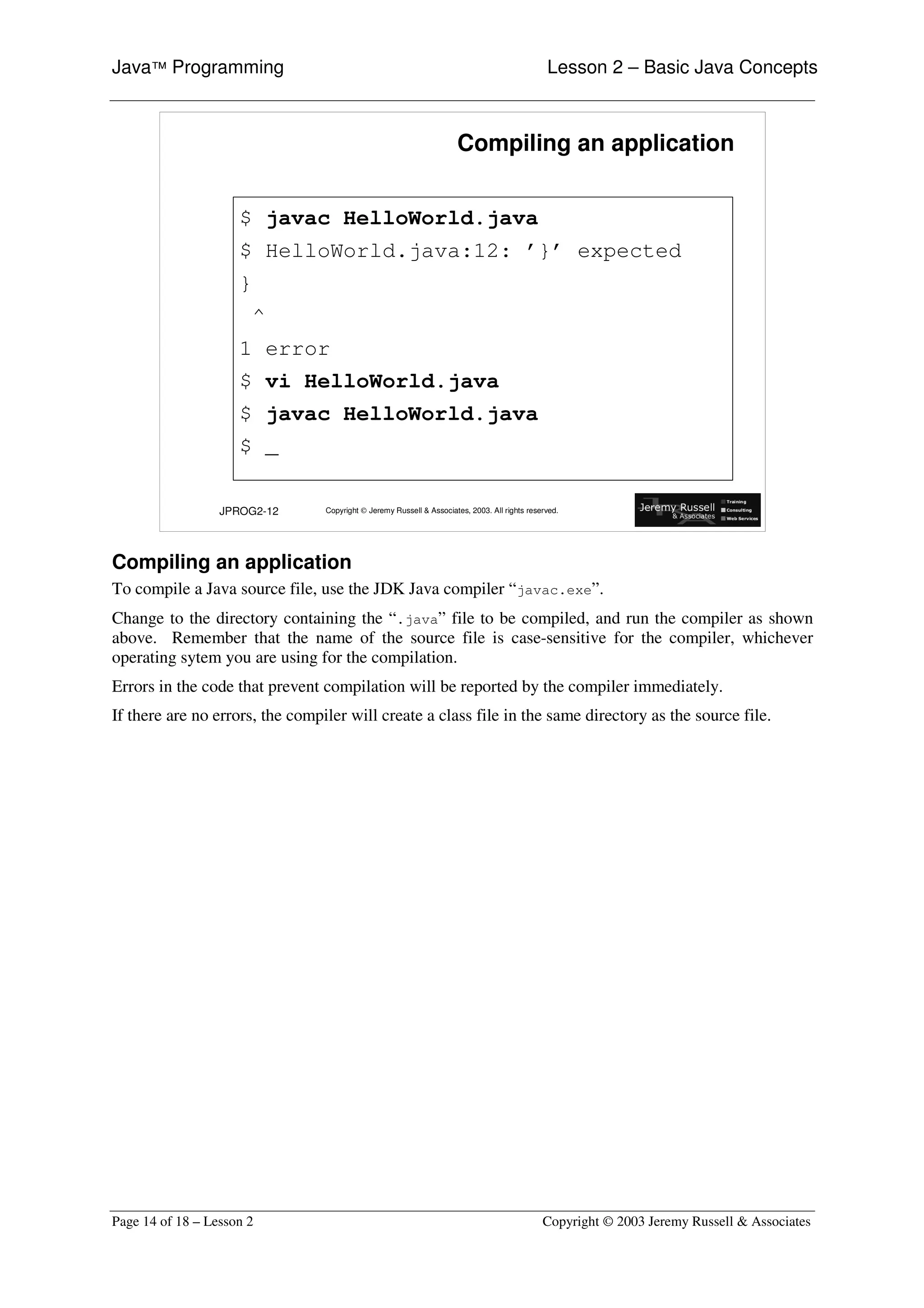 Java™ Programming                                                                               Lesson 2 – Basic Java Concepts



                                                                      Compiling an application


                     $ javac HelloWorld.java
                     $ HelloWorld.java:12: ’}’ expected
                     }
                         ^
                     1 error
                     $ vi HelloWorld.java
                     $ javac HelloWorld.java
                     $ _

                  JPROG2-12      Copyright © Jeremy Russell & Associates, 2003. All rights reserved.




Compiling an application
To compile a Java source file, use the JDK Java compiler “ javac.exe” .
Change to the directory containing the “ .java” file to be compiled, and run the compiler as shown
above. Remember that the name of the source file is case-sensitive for the compiler, whichever
operating sytem you are using for the compilation.
Errors in the code that prevent compilation will be reported by the compiler immediately.
If there are no errors, the compiler will create a class file in the same directory as the source file.




Page 14 of 18 – Lesson 2                                                                       Copyright © 2003 Jeremy Russell & Associates
 