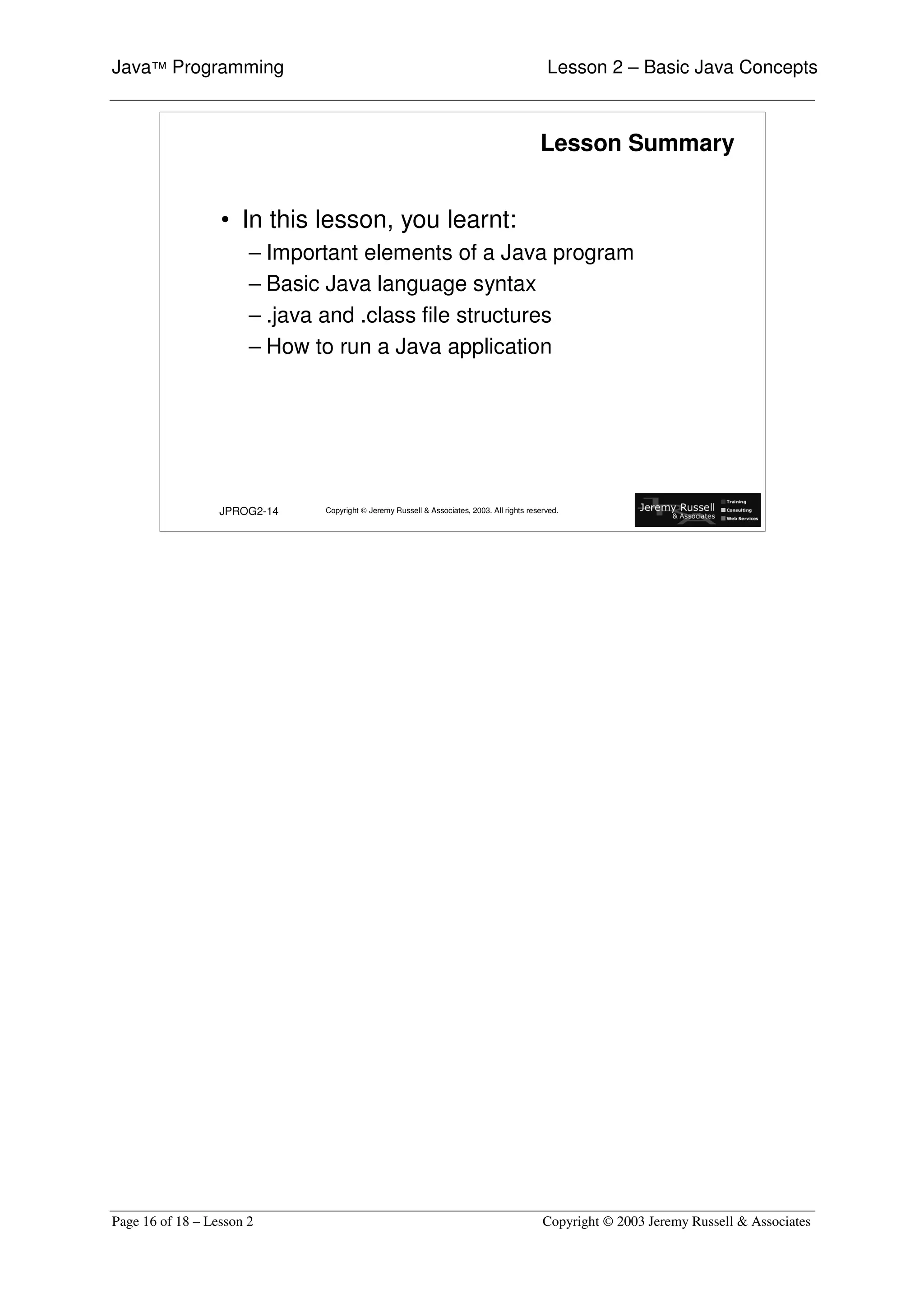Java™ Programming                                                                            Lesson 2 – Basic Java Concepts



                                                                                           Lesson Summary


                  • In this lesson, you learnt:
                       – Important elements of a Java program
                       – Basic Java language syntax
                       – .java and .class file structures
                       – How to run a Java application




                  JPROG2-14   Copyright © Jeremy Russell & Associates, 2003. All rights reserved.




Page 16 of 18 – Lesson 2                                                                    Copyright © 2003 Jeremy Russell & Associates
 