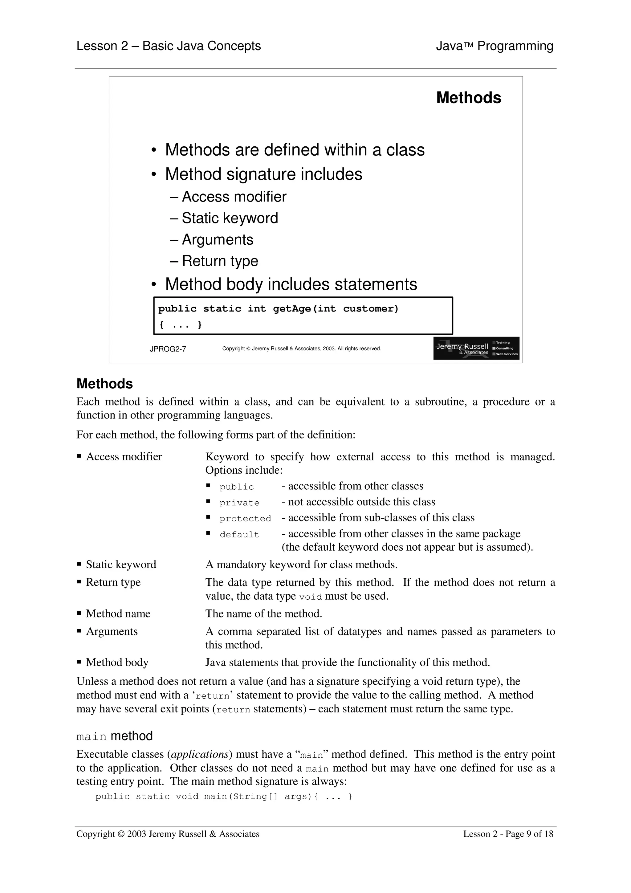 Lesson 2 – Basic Java Concepts                                                                           Java™ Programming



                                                                                                         Methods


                 • Methods are defined within a class
                 • Method signature includes
                      – Access modifier
                      – Static keyword
                      – Arguments
                      – Return type
                 • Method body includes statements
                   public static int getAge(int customer)
                   { ... }

                 JPROG2-7          Copyright © Jeremy Russell & Associates, 2003. All rights reserved.




Methods
Each method is defined within a class, and can be equivalent to a subroutine, a procedure or a
function in other programming languages.
For each method, the following forms part of the definition:
ƒ Access modifier             Keyword to specify how external access to this method is managed.
                              Options include:
                              ƒ public        - accessible from other classes
                              ƒ private       - not accessible outside this class
                              ƒ protected - accessible from sub-classes of this class
                              ƒ default       - accessible from other classes in the same package
                                              (the default keyword does not appear but is assumed).
ƒ Static keyword              A mandatory keyword for class methods.
ƒ Return type                 The data type returned by this method. If the method does not return a
                              value, the data type void must be used.
ƒ Method name                 The name of the method.
ƒ Arguments                   A comma separated list of datatypes and names passed as parameters to
                              this method.
ƒ Method body                 Java statements that provide the functionality of this method.
Unless a method does not return a value (and has a signature specifying a void return type), the
method must end with a ‘return’ statement to provide the value to the calling method. A method
may have several exit points (return statements) – each statement must return the same type.

main method
Executable classes (applications) must have a “ main” method defined. This method is the entry point
to the application. Other classes do not need a main method but may have one defined for use as a
testing entry point. The main method signature is always:
    public static void main(String[] args){ ... }


Copyright © 2003 Jeremy Russell & Associates                                                                Lesson 2 - Page 9 of 18
 