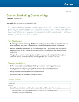 G00271566
Content Marketing Comes of Age
Published: 12 March 2015
Analyst(s): Jake Sorofman, Kirsten Newbold-Knipp
For many marketing leaders, the exuberance around content marketing has
given way to a more pragmatic, outcome-oriented view. Here's how content
marketers' efforts are maturing from experimental to operational — and how
marketing leaders can do the same.
Key Challenges
■ Sustaining a content marketing effort can be costly, protracted and resource-intensive, and
most marketers are unable to demonstrate a return on their considerable investments.
■ Content marketers often submit to the false promise that if you build it, they will come by
overinvesting in content creation and underinvesting in amplification and development of
audiences.
■ The growth of content marketing as a discipline means greater competition for audience
attention, making traditional content marketing tactics less effective over time.
Recommendations
■ Define measurable goals and close the loop on content marketing performance.
■ Live by personas and journey maps to illuminate audiences and their needs.
■ Bring content to life with interactive content elements.
■ Apply paid media techniques to "prime the pump."
Table of Contents
Introduction............................................................................................................................................2
Analysis..................................................................................................................................................3
Define Measurable Goals and Close the Loop on Content Marketing Performance...........................3
Understanding the Differences Between B2C and B2B Content Marketers.................................4
Close the Loop on Performance................................................................................................. 5
 
