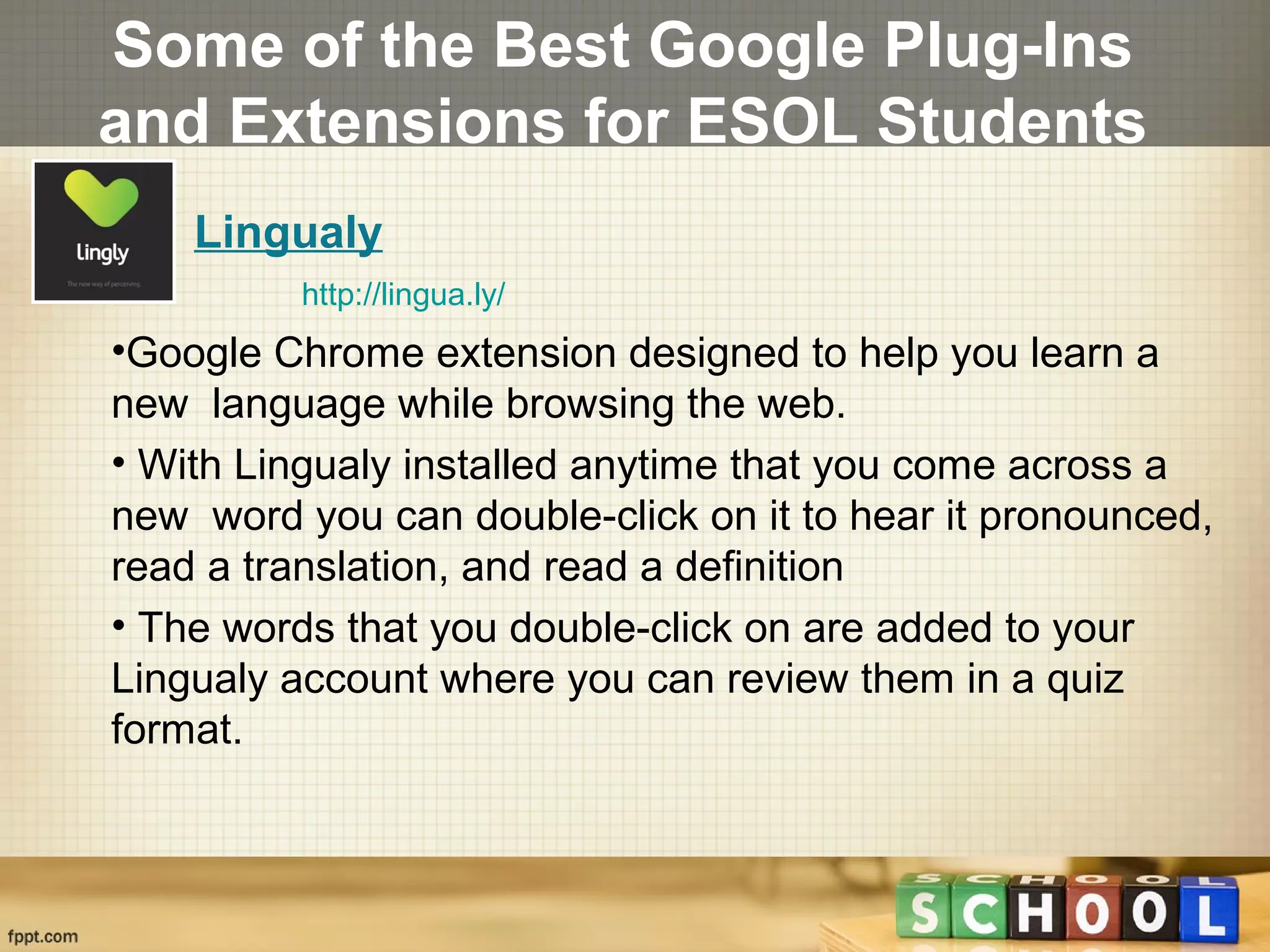 Some of the Best Google Plug-Ins
and Extensions for ESOL Students
Lingualy
http://lingua.ly/
•Google Chrome extension designed to help you learn a
new language while browsing the web.
• With Lingualy installed anytime that you come across a
new word you can double-click on it to hear it pronounced,
read a translation, and read a definition
• The words that you double-click on are added to your
Lingualy account where you can review them in a quiz
format.
 