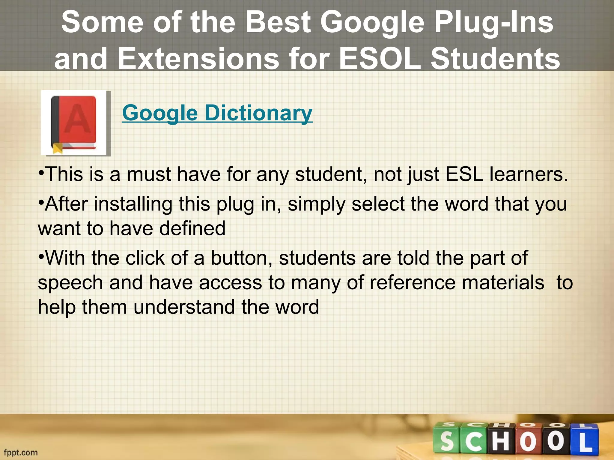 Some of the Best Google Plug-Ins
and Extensions for ESOL Students
Google Dictionary
•This is a must have for any student, not just ESL learners.
•After installing this plug in, simply select the word that you
want to have defined
•With the click of a button, students are told the part of
speech and have access to many of reference materials to
help them understand the word
 